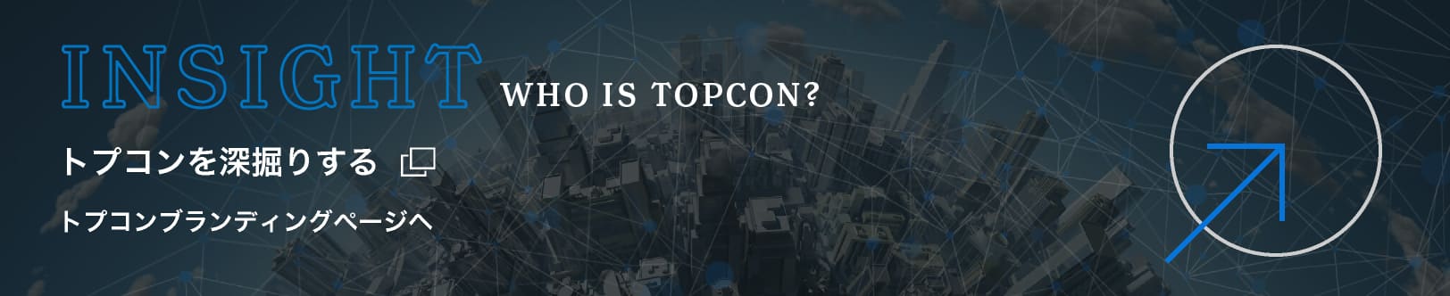 INSIGHT WHO IS TOPCON?　トプコンを深掘りする　トプコンブランディングページへ